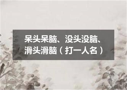 呆头呆脑、没头没脑、滑头滑脑（打一人名）