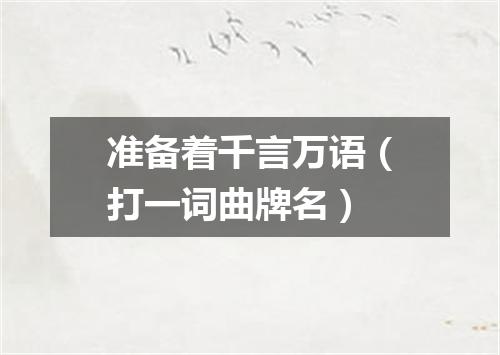 准备着千言万语（打一词曲牌名）