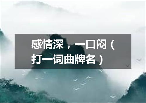 感情深，一口闷（打一词曲牌名）