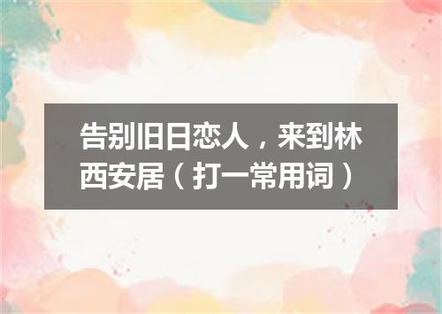 告别旧日恋人，来到林西安居（打一常用词）