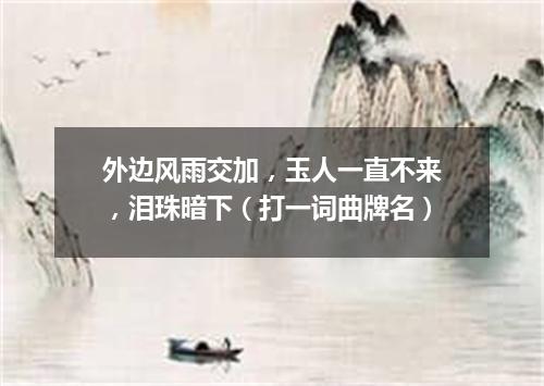 外边风雨交加，玉人一直不来，泪珠暗下（打一词曲牌名）