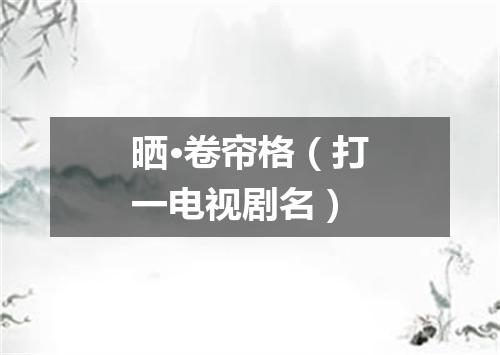 晒·卷帘格（打一电视剧名）