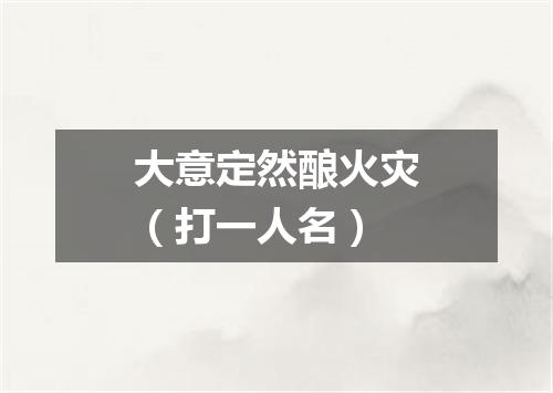 大意定然酿火灾（打一人名）