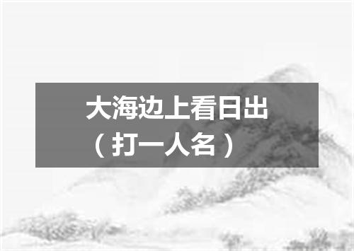 大海边上看日出（打一人名）