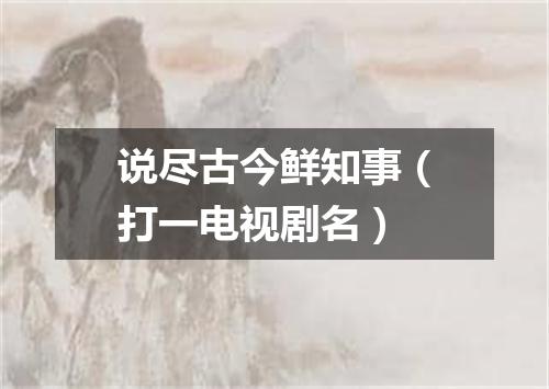 说尽古今鲜知事（打一电视剧名）