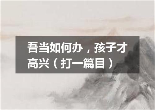 吾当如何办，孩子才高兴（打一篇目）