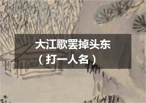 大江歌罢掉头东（打一人名）