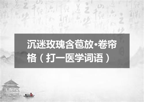 沉迷玫瑰含苞放·卷帘格（打一医学词语）