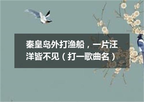 秦皇岛外打渔船，一片汪洋皆不见（打一歌曲名）