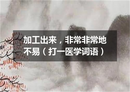 加工出来，非常非常地不易（打一医学词语）