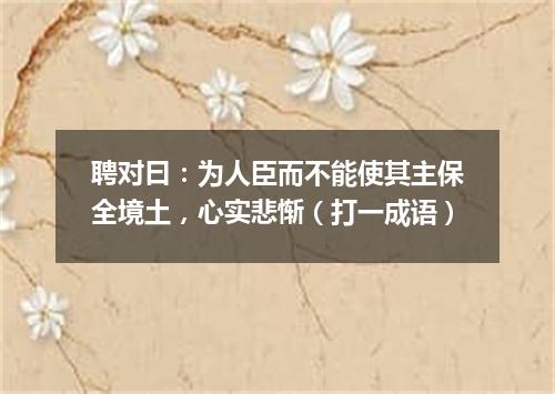 聘对曰：为人臣而不能使其主保全境土，心实悲惭（打一成语）