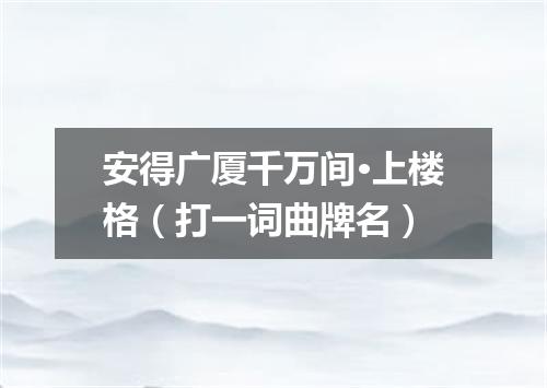安得广厦千万间·上楼格（打一词曲牌名）