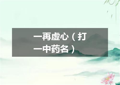 一再虚心（打一中药名）