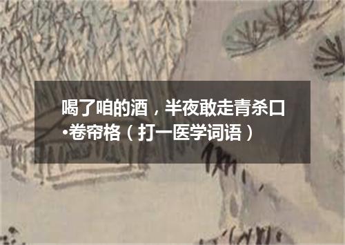 喝了咱的酒，半夜敢走青杀口·卷帘格（打一医学词语）