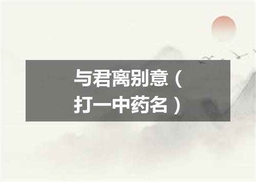 与君离别意（打一中药名）