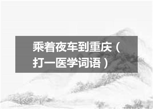 乘着夜车到重庆（打一医学词语）