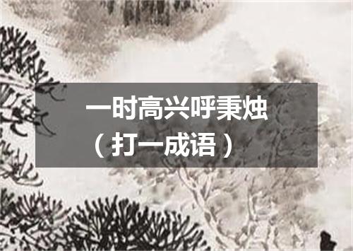 一时高兴呼秉烛（打一成语）