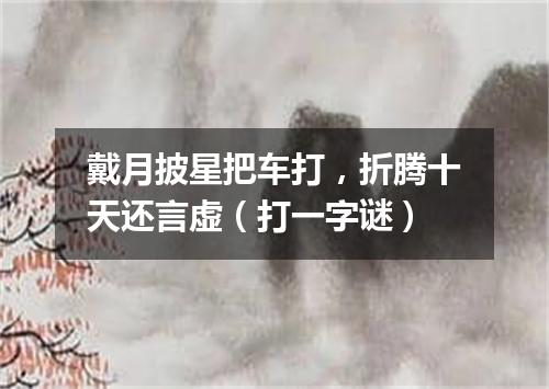 戴月披星把车打，折腾十天还言虚（打一字谜）