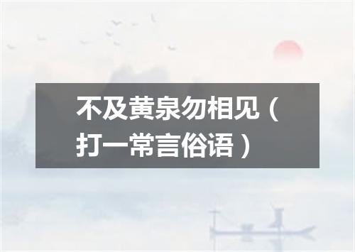 不及黄泉勿相见（打一常言俗语）