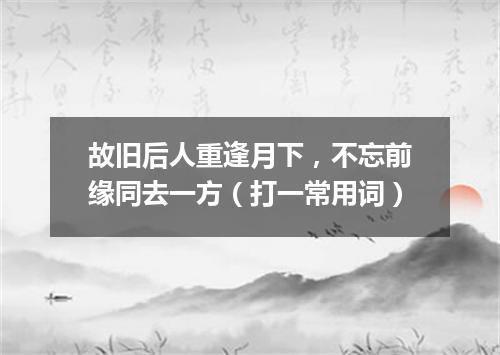 故旧后人重逢月下，不忘前缘同去一方（打一常用词）