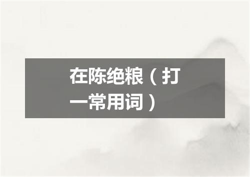 在陈绝粮（打一常用词）