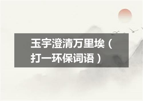 玉宇澄清万里埃（打一环保词语）