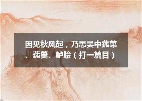 因见秋风起，乃思吴中菰菜、莼羹、鲈脍（打一篇目）