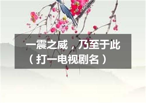 一震之威，乃至于此（打一电视剧名）
