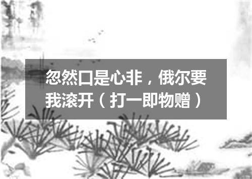 忽然口是心非，俄尔要我滚开（打一即物赠）