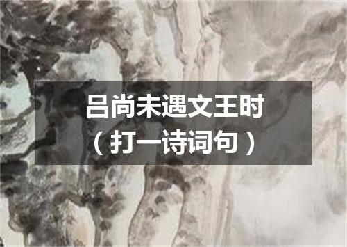 吕尚未遇文王时（打一诗词句）