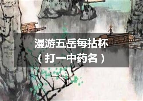 漫游五岳每拈杯（打一中药名）