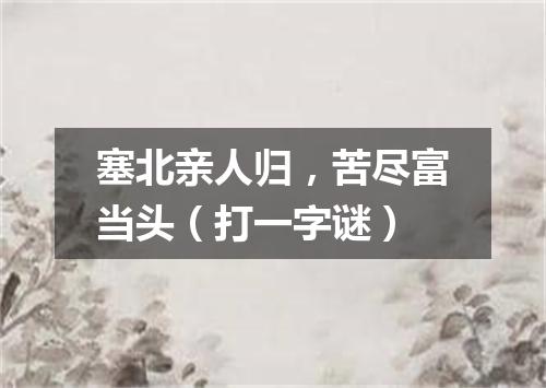塞北亲人归，苦尽富当头（打一字谜）