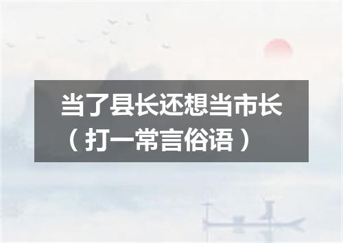 当了县长还想当市长（打一常言俗语）
