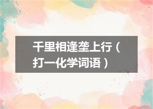 千里相逢垄上行（打一化学词语）