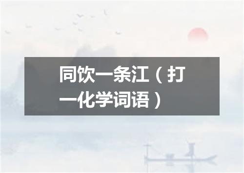 同饮一条江（打一化学词语）