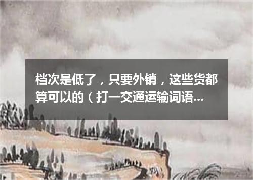 档次是低了，只要外销，这些货都算可以的（打一交通运输词语）