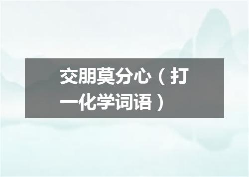 交朋莫分心（打一化学词语）