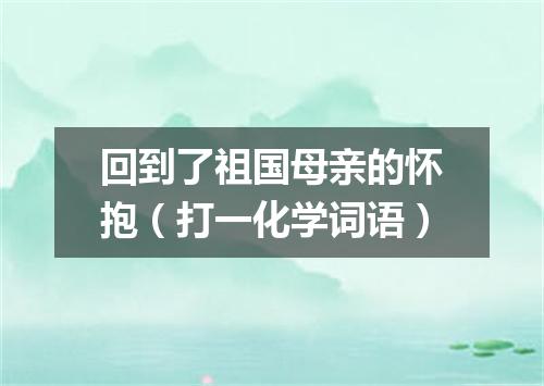 回到了祖国母亲的怀抱（打一化学词语）