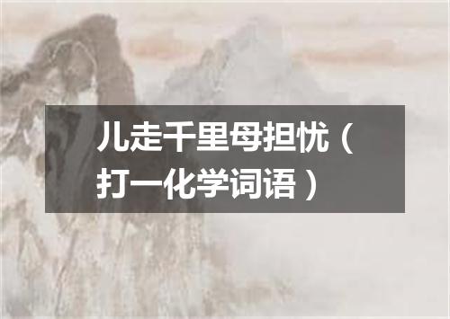 儿走千里母担忧（打一化学词语）