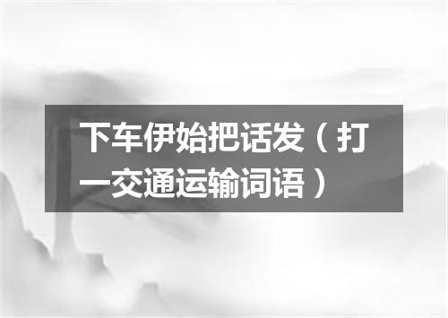 下车伊始把话发（打一交通运输词语）