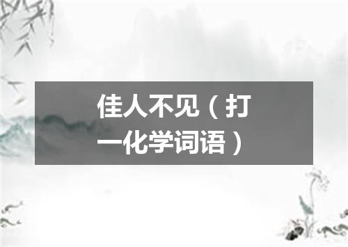 佳人不见（打一化学词语）