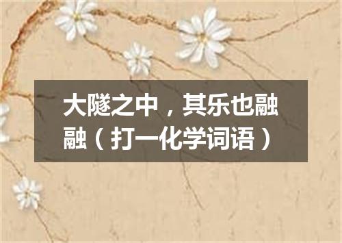 大隧之中，其乐也融融（打一化学词语）