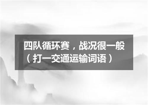 四队循环赛，战况很一般（打一交通运输词语）