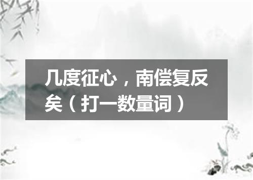 几度征心，南偿复反矣（打一数量词）