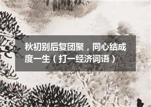 秋初别后复团聚，同心结成度一生（打一经济词语）