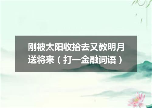 刚被太阳收拾去又教明月送将来（打一金融词语）