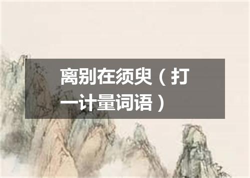 离别在须臾（打一计量词语）