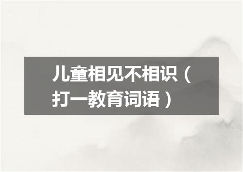 儿童相见不相识（打一教育词语）