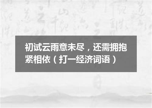 初试云雨意未尽，还需拥抱紧相依（打一经济词语）