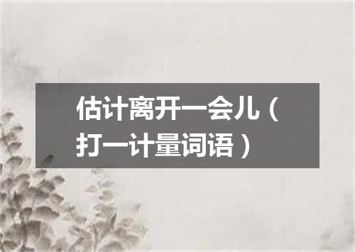 估计离开一会儿（打一计量词语）